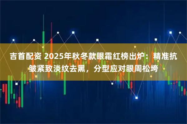 吉首配资 2025年秋冬款眼霜红榜出炉：精准抗皱紧致淡纹去黑，分型应对眼周松垮