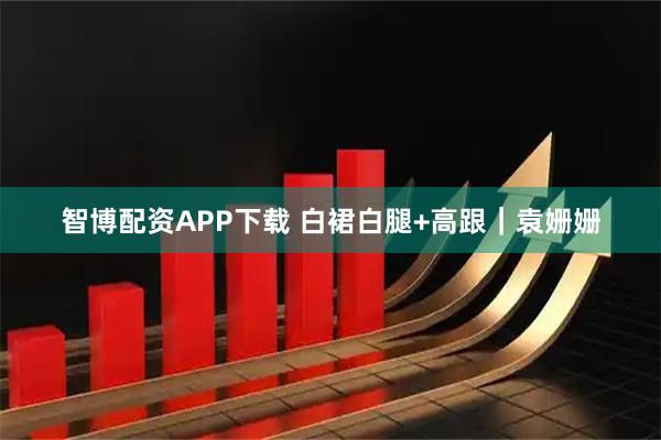 智博配资APP下载 白裙白腿+高跟｜袁姗姗