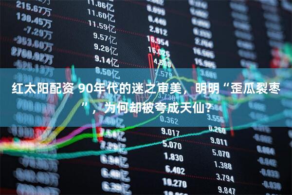 红太阳配资 90年代的迷之审美，明明“歪瓜裂枣”，为何却被夸成天仙？