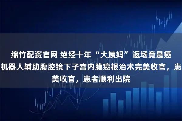 绵竹配资官网 绝经十年 “大姨妈” 返场竟是癌！镇江首例机器人辅助腹腔镜下子宫内膜癌根治术完美收官，患者顺利出院