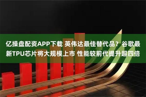 亿操盘配资APP下载 英伟达最佳替代品？谷歌最新TPU芯片将大规模上市 性能较前代提升超四倍