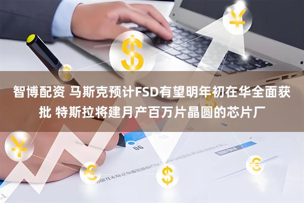 智博配资 马斯克预计FSD有望明年初在华全面获批 特斯拉将建月产百万片晶圆的芯片厂