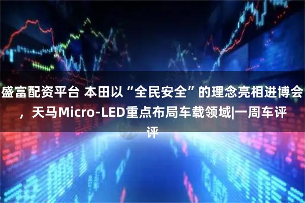 盛富配资平台 本田以“全民安全”的理念亮相进博会，天马Micro-LED重点布局车载领域|一周车评