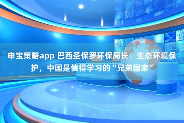 申宝策略app 巴西圣保罗环保局长：生态环境保护，中国是值得学习的“兄弟国家”