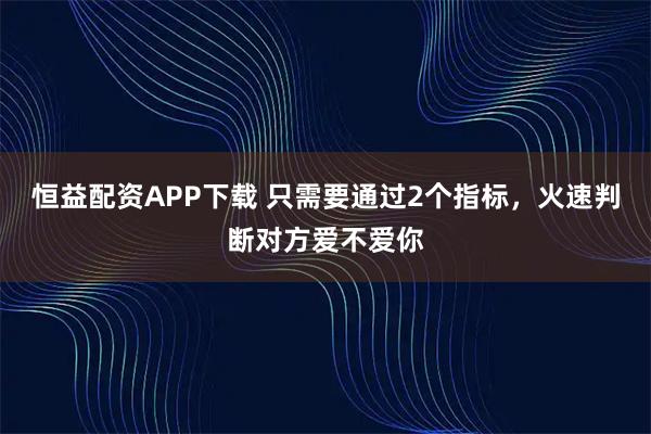 恒益配资APP下载 只需要通过2个指标,火速判断对方爱不爱你