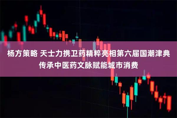 杨方策略 天士力携卫药精粹亮相第六届国潮津典传承中医药文脉赋能城市消费