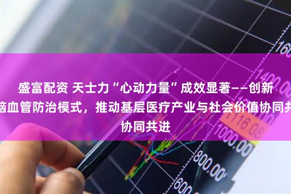 盛富配资 天士力“心动力量”成效显著——创新心脑血管防治模式，推动基层医疗产业与社会价值协同共进