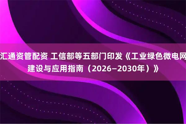 汇通资管配资 工信部等五部门印发《工业绿色微电网建设与应用指南（2026—2030年）》