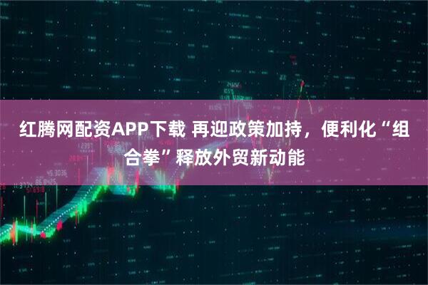 红腾网配资APP下载 再迎政策加持，便利化“组合拳”释放外贸新动能