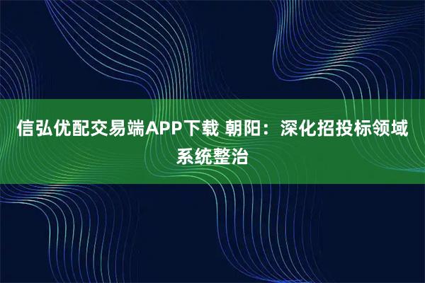信弘优配交易端APP下载 朝阳：深化招投标领域系统整治