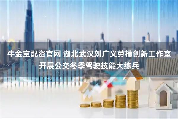 牛金宝配资官网 湖北武汉刘广义劳模创新工作室开展公交冬季驾驶技能大练兵