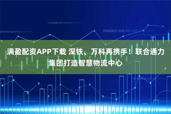 满盈配资APP下载 深铁、万科再携手！联合通力集团打造智慧物流中心