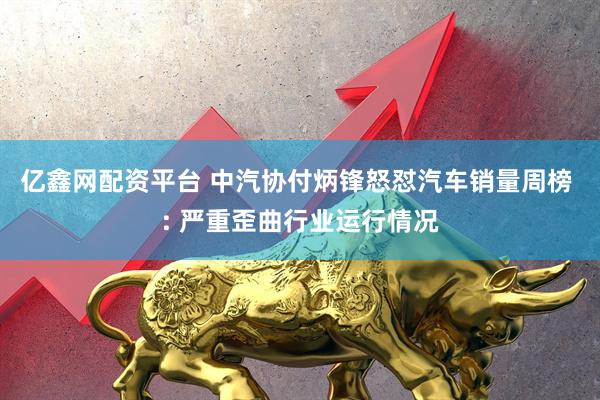 亿鑫网配资平台 中汽协付炳锋怒怼汽车销量周榜 : 严重歪曲行业运行情况
