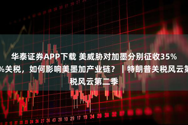 华泰证券APP下载 美威胁对加墨分别征收35%和30%关税,如何影响美墨加产业链?|特朗普关税风云第二季