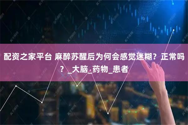 配资之家平台 麻醉苏醒后为何会感觉迷糊?正常吗?_大脑_药物_患者