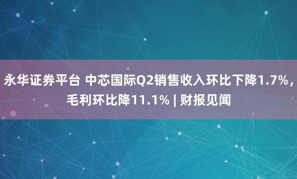 永华证券平台 中芯国际Q2销售收入环比下降1.7%，毛利环比降11.1% | 财报见闻