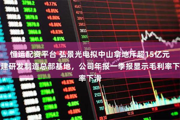 恒运配资平台 弘景光电拟中山拿地斥超15亿元投建研发制造总部基地,公司年报一季报显示毛利率下滑