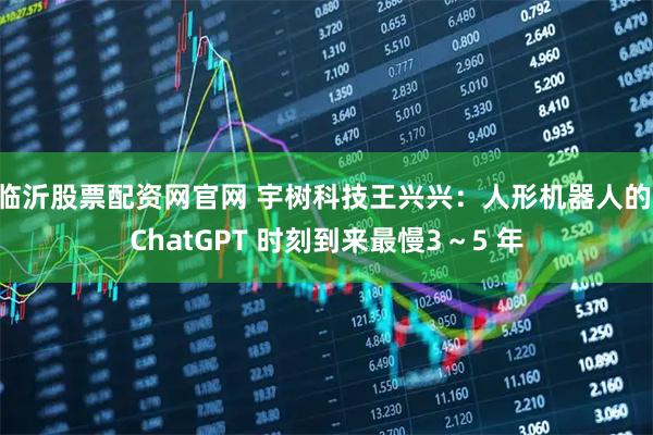 临沂股票配资网官网 宇树科技王兴兴：人形机器人的 ChatGPT 时刻到来最慢3～5 年