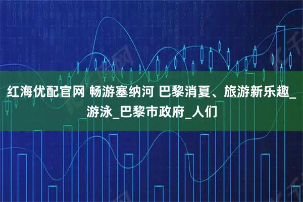 红海优配官网 畅游塞纳河 巴黎消夏、旅游新乐趣_游泳_巴黎市政府_人们