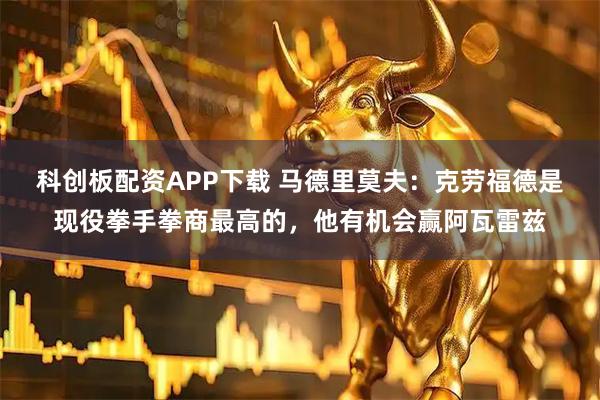 科创板配资APP下载 马德里莫夫：克劳福德是现役拳手拳商最高的，他有机会赢阿瓦雷兹