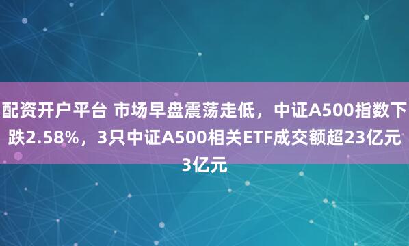 配资开户平台 市场早盘震荡走低，中证A500指数下跌2.58%，3只中证A500相关ETF成交额超23亿元