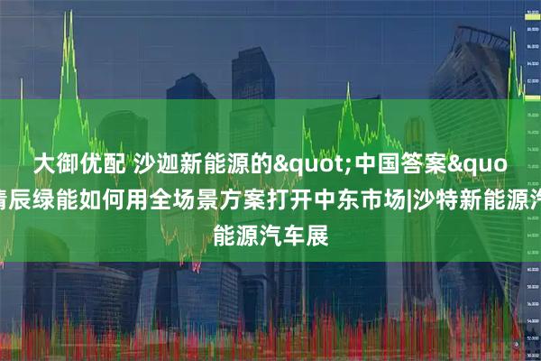 大御优配 沙迦新能源的"中国答案"：清辰绿能如何用全场景方案打开中东市场|沙特新能源汽车展