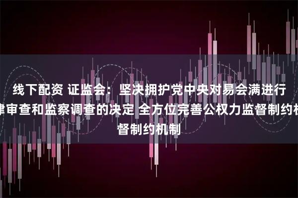 线下配资 证监会：坚决拥护党中央对易会满进行纪律审查和监察调查的决定 全方位完善公权力监督制约机制