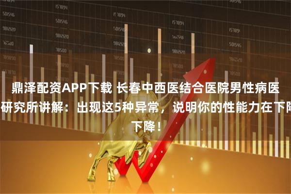 鼎泽配资APP下载 长春中西医结合医院男性病医学研究所讲解:出现这5种异常,说明你的性能力在下降!