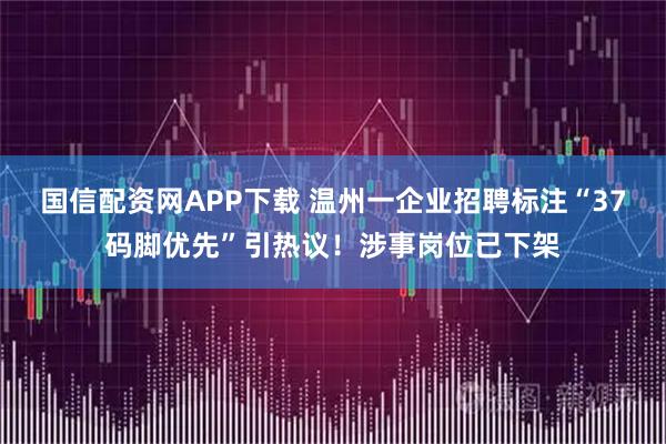 国信配资网APP下载 温州一企业招聘标注“37码脚优先”引热议！涉事岗位已下架